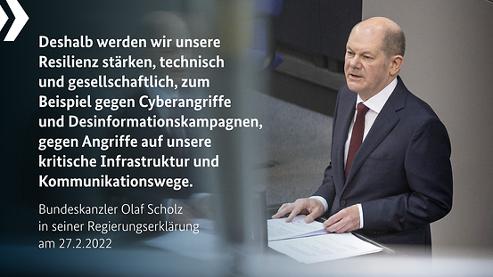 Bundeskanzler Olaf Scholz am 27.2.2022: „Deshalb werden wir unsere Resilienz stärken, technisch und gesellschaftlich, zum Beispiel gegen Cyberangriffe & Desinformationskampagnen, gegen Angriffe auf unsere kritische Infrastruktur und Kommunikationswege.“